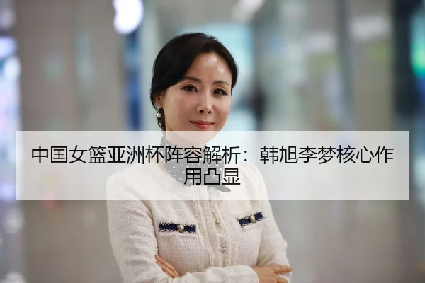 中国女篮亚洲杯阵容解析:韩旭李梦核心作用凸显