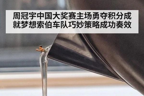 周冠宇中国大奖赛主场勇夺积分成就梦想索伯车队巧妙策略成功奏效