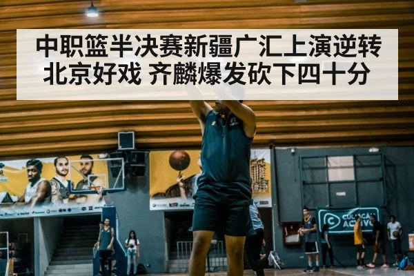 中职篮半决赛新疆广汇上演逆转北京好戏 齐麟爆发砍下四十分