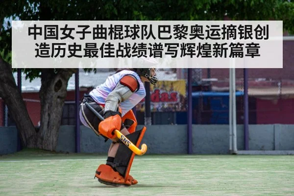中国女子曲棍球队巴黎奥运摘银创造历史最佳战绩谱写辉煌新篇章