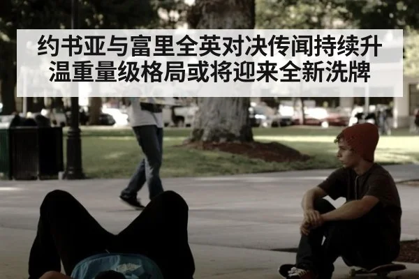 约书亚与富里全英对决传闻持续升温重量级格局或将迎来全新洗牌